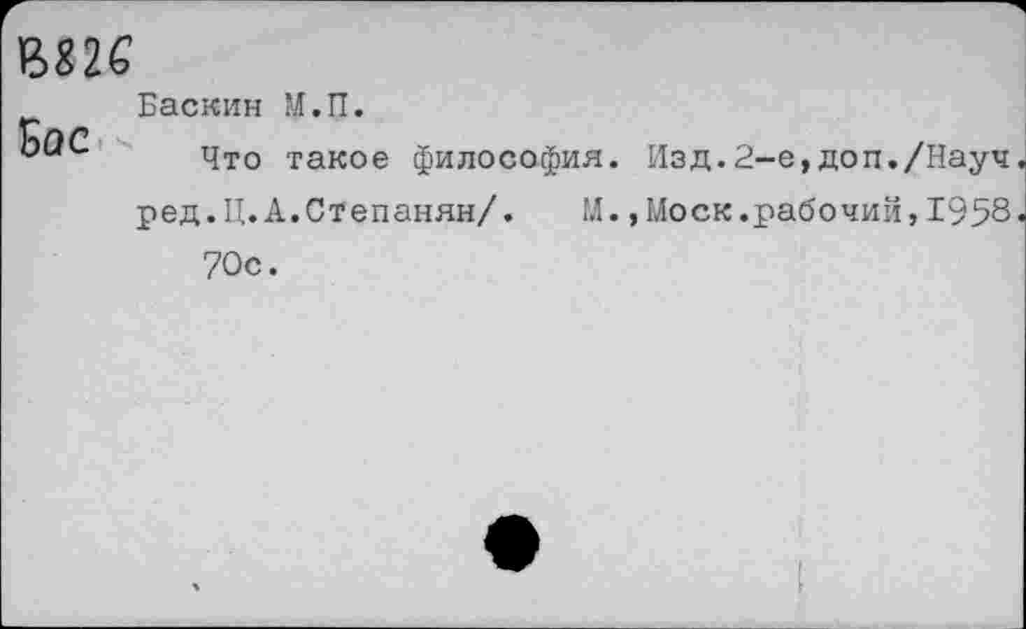 ﻿ВХ2С
Вос
Баскин М.П.
Что такое философия. Изд.2-е,доп./Науч ред.Ц.А.Степанян/. М.,Моск.рабочий,1958 70с.